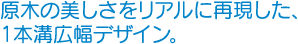 原木の美しさをリアルに再現した、1本溝広幅デザイン。